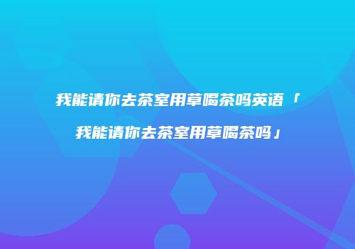 我能请你去茶室用草喝茶吗英语「我能请你去茶室用草喝茶吗」