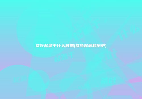 茶叶起源于什么时期(茶的起源和历史)