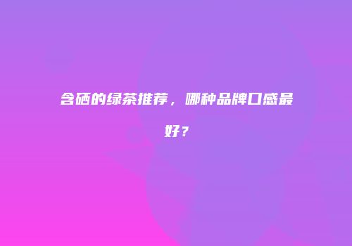 含硒的绿茶推荐，哪种品牌口感最好？