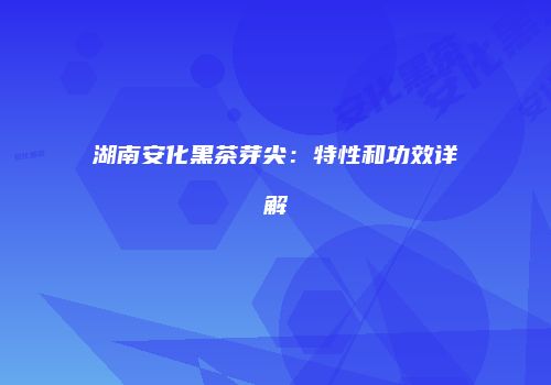 湖南安化黑茶芽尖：特性和功效详解