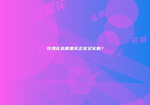 玫瑰花茶哪里买正宗又实惠？