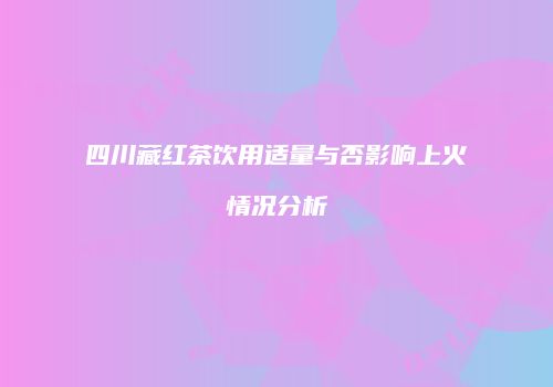 四川藏红茶饮用适量与否影响上火情况分析