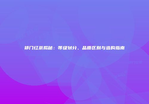 祁门红茶揭秘：等级划分、品质区别与选购指南