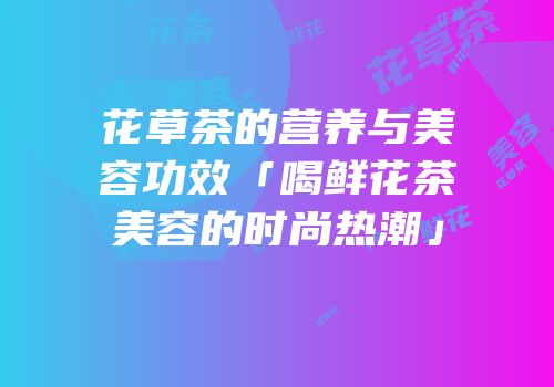 花草茶的营养与美容功效「喝鲜花茶美容的时尚热潮」
