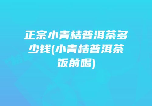 正宗小青桔普洱茶多少钱(小青桔普洱茶饭前喝)
