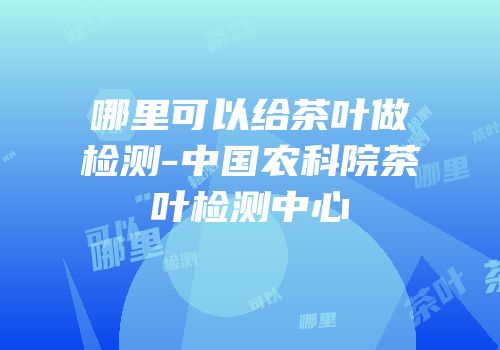 哪里可以给茶叶做检测-中国农科院茶叶检测中心