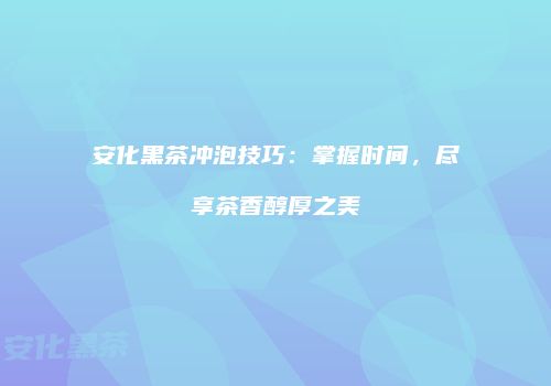安化黑茶冲泡技巧：掌握时间，尽享茶香醇厚之美