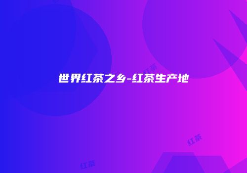 世界红茶之乡-红茶生产地