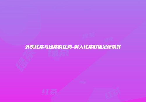 外观红茶与绿茶的区别-男人红茶好还是绿茶好