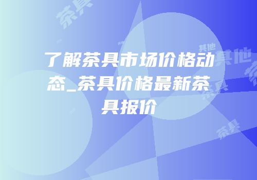 了解茶具市场价格动态_茶具价格最新茶具报价