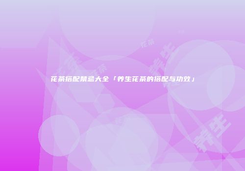 花茶搭配禁忌大全「养生花茶的搭配与功效」