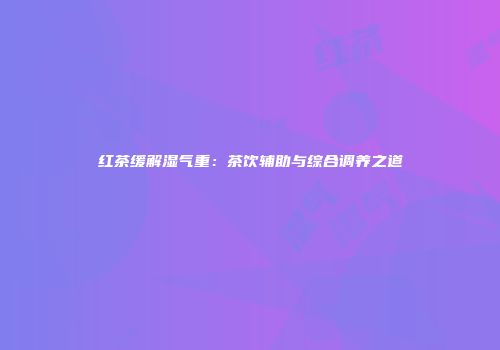 红茶缓解湿气重：茶饮辅助与综合调养之道