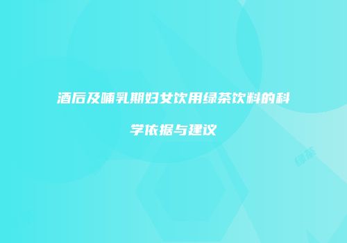酒后及哺乳期妇女饮用绿茶饮料的科学依据与建议