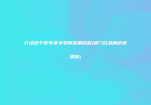 介绍这个百年老字号的发展历程(祁门红茶的历史渊源)