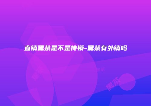 直销黑茶是不是传销-黑茶有外销吗