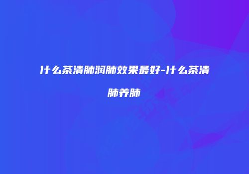 什么茶清肺润肺效果最好-什么茶清肺养肺