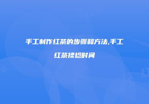 手工制作红茶的步骤和方法,手工红茶揉捻时间