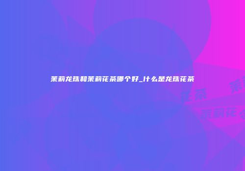 茉莉龙珠和茉莉花茶哪个好_什么是龙珠花茶