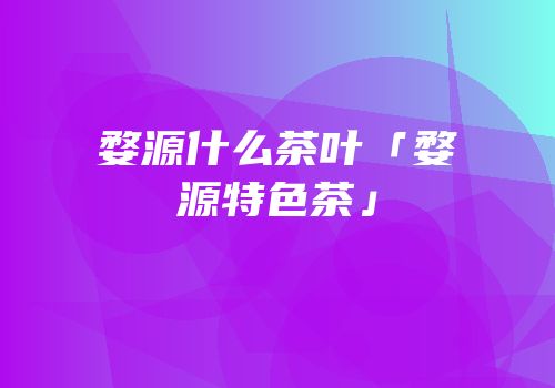 婺源什么茶叶「婺源特色茶」