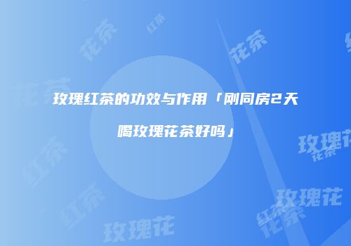 玫瑰红茶的功效与作用「刚同房2天喝玫瑰花茶好吗」