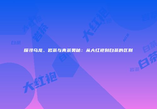 探寻乌龙、岩茶与青茶奥秘：从大红袍到白茶的区别