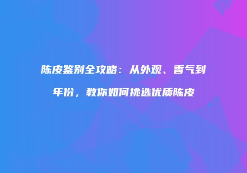 陈皮鉴别全攻略：从外观、香气到年份，教你如何挑选优质陈皮