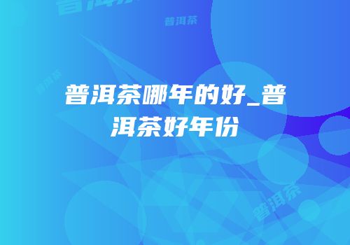 普洱茶哪年的好_普洱茶好年份