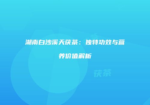 湖南白沙溪天茯茶：独特功效与营养价值解析