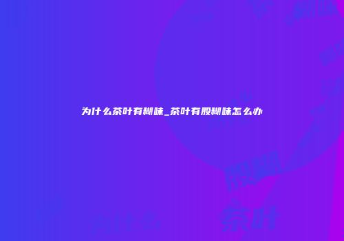 为什么茶叶有糊味_茶叶有股糊味怎么办