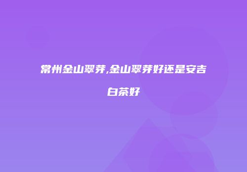 常州金山翠芽,金山翠芽好还是安吉白茶好