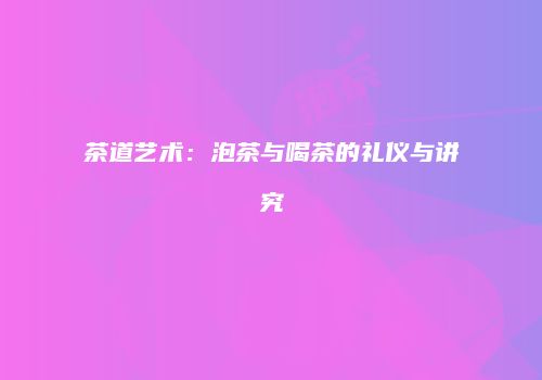 茶道艺术：泡茶与喝茶的礼仪与讲究