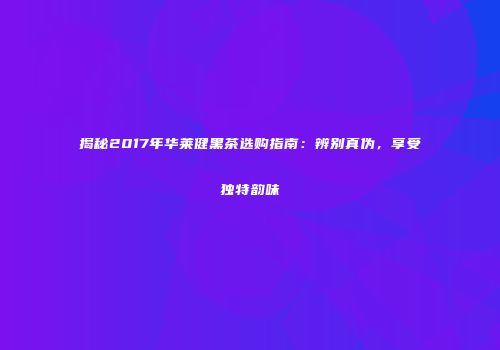 揭秘2017年华莱健黑茶选购指南：辨别真伪，享受独特韵味