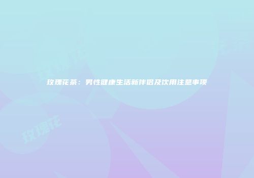 玫瑰花茶：男性健康生活新伴侣及饮用注意事项