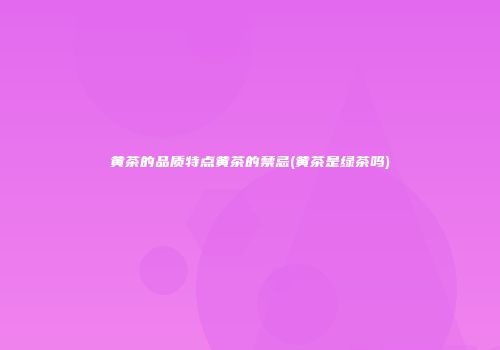 黄茶的品质特点黄茶的禁忌(黄茶是绿茶吗)