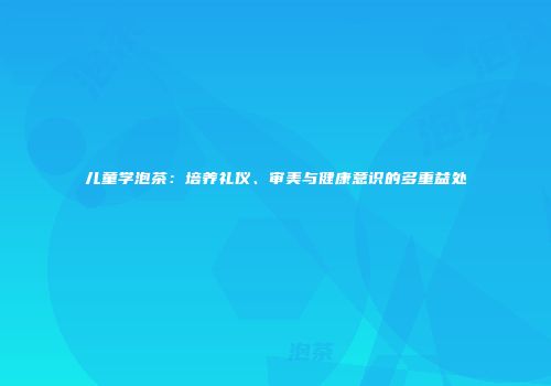 儿童学泡茶：培养礼仪、审美与健康意识的多重益处
