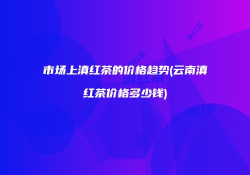 市场上滇红茶的价格趋势(云南滇红茶价格多少钱)