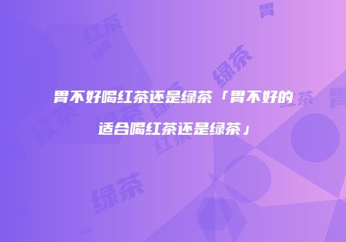 胃不好喝红茶还是绿茶「胃不好的适合喝红茶还是绿茶」