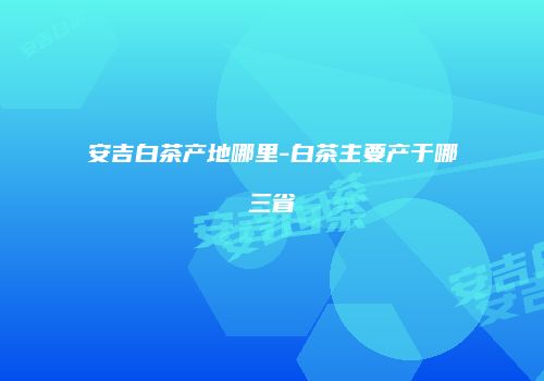 安吉白茶产地哪里-白茶主要产于哪三省
