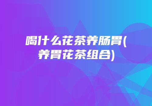 喝什么花茶养肠胃(养胃花茶组合)