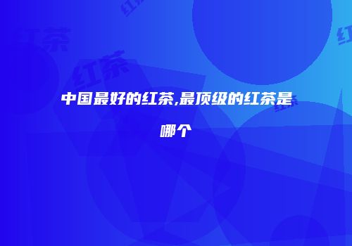 中国最好的红茶,最顶级的红茶是哪个
