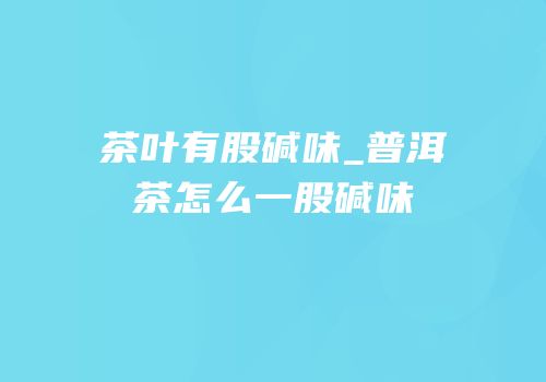 茶叶有股碱味_普洱茶怎么一股碱味