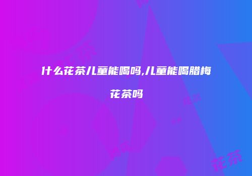 什么花茶儿童能喝吗,儿童能喝腊梅花茶吗