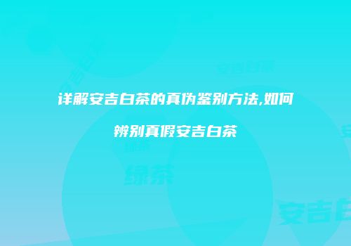 详解安吉白茶的真伪鉴别方法,如何辨别真假安吉白茶