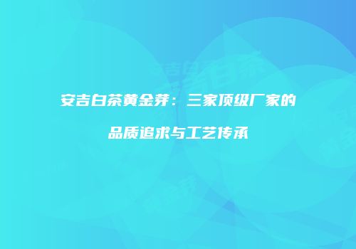安吉白茶黄金芽：三家顶级厂家的品质追求与工艺传承