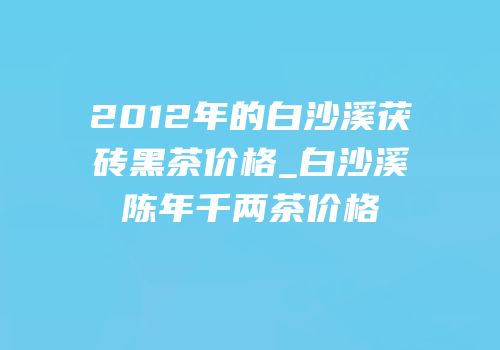 2012年的白沙溪茯砖黑茶价格_白沙溪陈年千两茶价格
