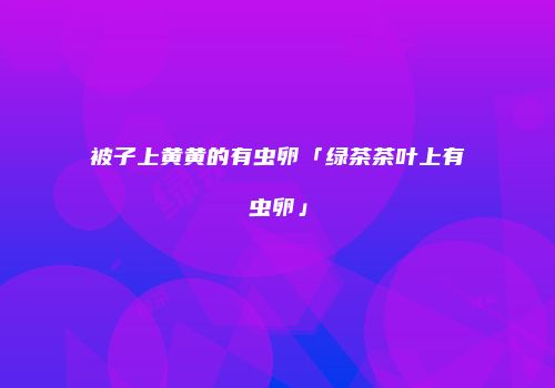 被子上黄黄的有虫卵「绿茶茶叶上有虫卵」