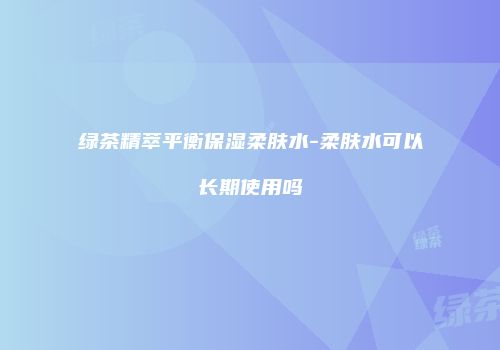 绿茶精萃平衡保湿柔肤水-柔肤水可以长期使用吗