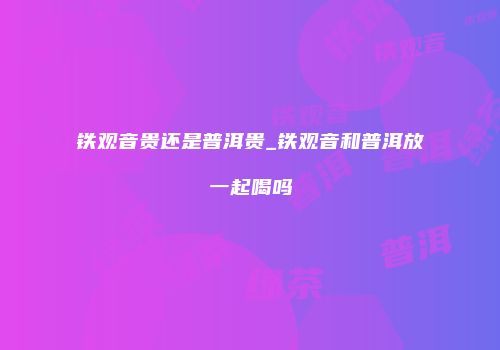 铁观音贵还是普洱贵_铁观音和普洱放一起喝吗