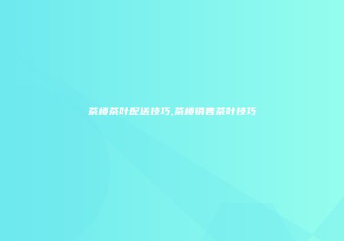 茶楼茶叶配送技巧,茶楼销售茶叶技巧