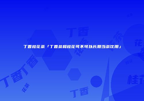 丁香桂花茶「丁香茶和桂花可不可以长期当茶饮用」